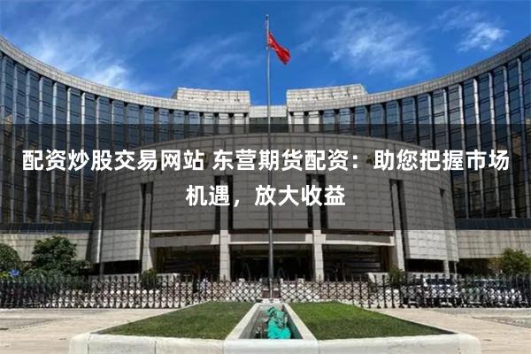 配资炒股交易网站 东营期货配资：助您把握市场机遇，放大收益